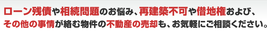 ローン残債や相続のお悩み、再建築不可や借地権およびその他の事情が絡む物件の不動産の売却も、お気軽にご相談ください。